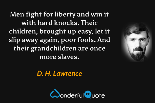 Men fight for liberty and win it with hard knocks. Their children, brought up easy, let it slip away again, poor fools. And their grandchildren are once more slaves. - D. H. Lawrence quote.
