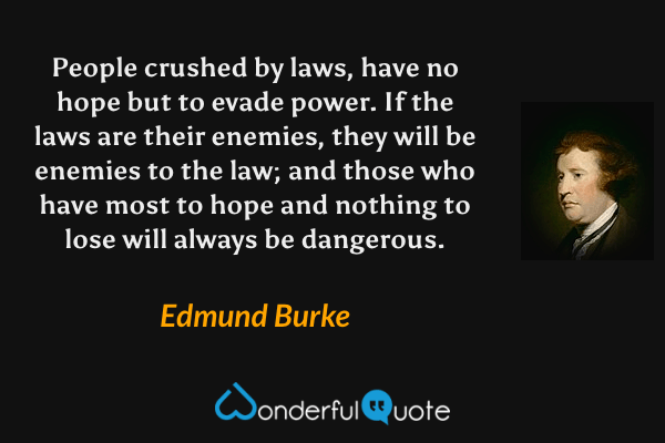 People crushed by laws, have no hope but to evade power. If the laws are their enemies, they will be enemies to the law; and those who have most to hope and nothing to lose will always be dangerous. - Edmund Burke quote.