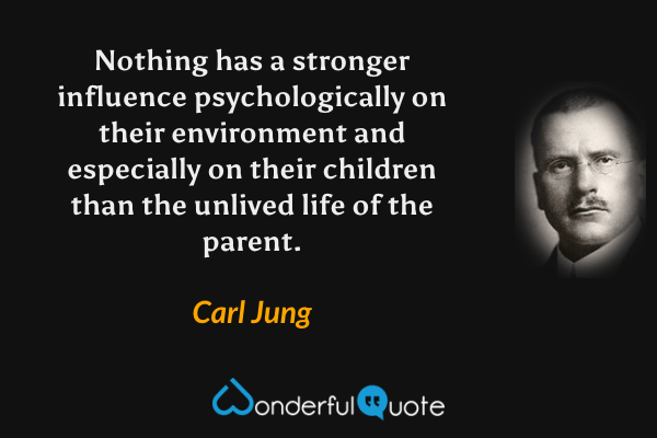 Nothing has a stronger influence psychologically on their environment and especially on their children than the unlived life of the parent. - Carl Jung quote.
