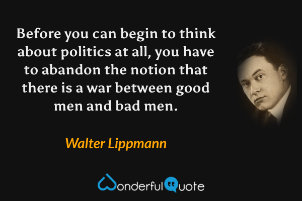Before you can begin to think about politics at all, you have to abandon the notion that there is a war between good men and bad men. - Walter Lippmann quote.
