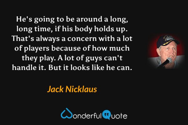He's going to be around a long, long time, if his body holds up. That's always a concern with a lot of players because of how much they play. A lot of guys can't handle it. But it looks like he can. - Jack Nicklaus quote.