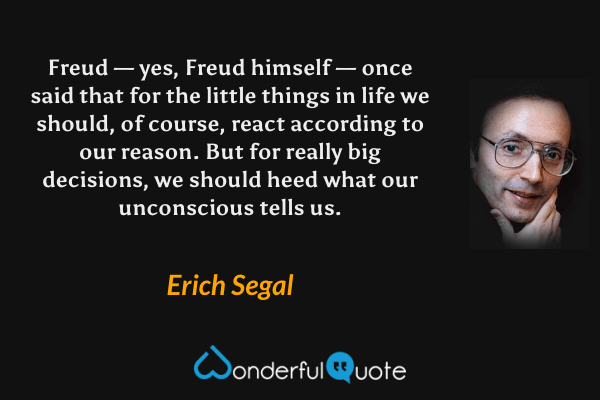 Freud — yes, Freud himself — once said that for the little things in life we should, of course, react according to our reason. But for really big decisions, we should heed what our unconscious tells us. - Erich Segal quote.