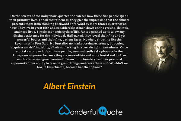 On the streets of the indigenous quarter one can see how these fine people spend their primitive lives. For all their fineness, they give the impression that the climate prevents them from thinking backward or forward by more than a quarter of an hour. They live in great filth and considerable stench down on the ground, do little, and need little. Simple economic cycle of life. Far too penned up to allow any distinct existence for the individual. Half-naked, they reveal their fine and yet powerful bodies and their fine, patient faces. Nowhere shouting like the Levantines in Port Said. No brutality, no market crying existence, but quiet, acquiescent drifting along, albeit not lacking in a certain lightheartedness. Once you take a proper look at these people, you can hardly take pleasure in the Europeans anymore, because they are more effete and more brutal and look so much cruder and greedier—and therein unfortunately lies their practical superiority, their ability to take on grand things and carry them out. Wouldn't we too, in this climate, become like the Indians? - Albert Einstein quote.
