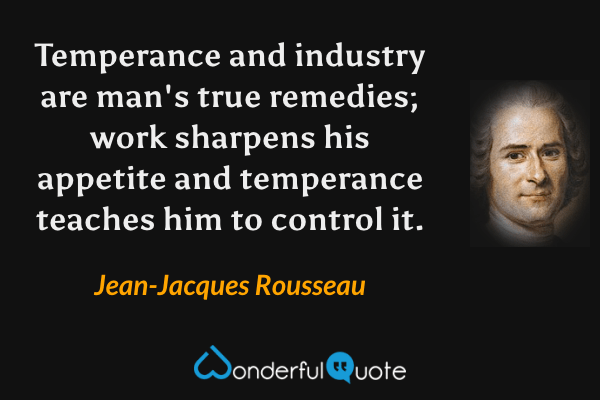 Temperance and industry are man's true remedies; work sharpens his appetite and temperance teaches him to control it. - Jean-Jacques Rousseau quote.