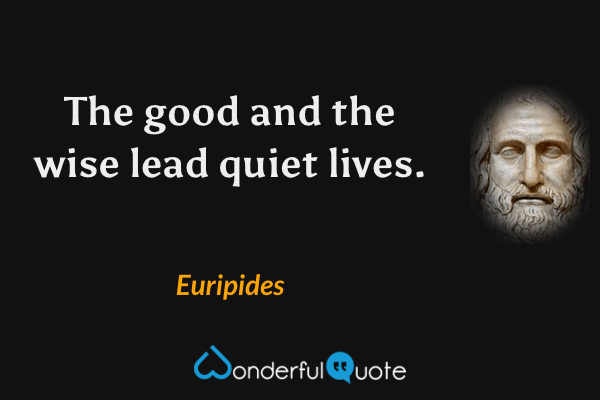 The good and the wise lead quiet lives. - Euripides quote.