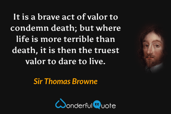 It is a brave act of valor to condemn death; but where life is more terrible than death, it is then the truest valor to dare to live. - Sir Thomas Browne quote.