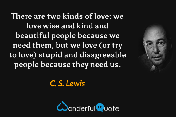 There are two kinds of love: we love wise and kind and beautiful people because we need them, but we love (or try to love) stupid and disagreeable people because they need us. - C. S. Lewis quote.