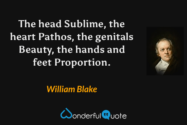 The head Sublime, the heart Pathos, the genitals Beauty, the hands and feet Proportion. - William Blake quote.