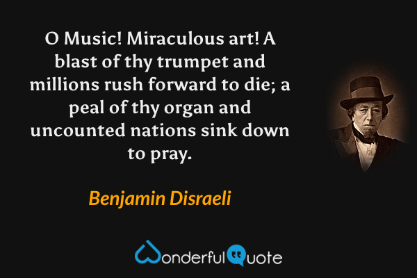 O Music! Miraculous art! A blast of thy trumpet and millions rush forward to die; a peal of thy organ and uncounted nations sink down to pray. - Benjamin Disraeli quote.