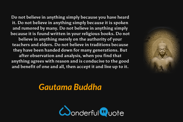 Do not believe in anything simply because you have heard it. Do not believe in anything simply because it is spoken and rumored by many. Do not believe in anything simply because it is found written in your religious books. Do not believe in anything merely on the authority of your teachers and elders. Do not believe in traditions because they have been handed down for many generations. But after observation and analysis, when you find that anything agrees with reason and is conducive to the good and benefit of one and all, then accept it and live up to it. - Gautama Buddha quote.