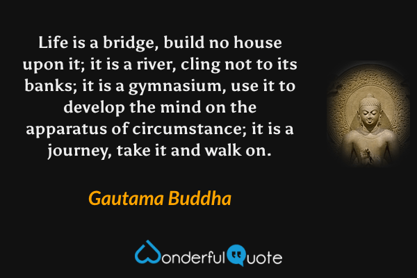 Life is a bridge, build no house upon it; it is a river, cling not to its banks; it is a gymnasium, use it to develop the mind on the apparatus of circumstance; it is a journey, take it and walk on. - Gautama Buddha quote.