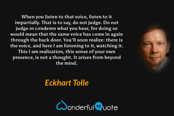 When you listen to that voice, listen to it impartially. That is to say, do not judge. Do not judge or condemn what you hear, for doing so would mean that the same voice has come in again through the back door. You'll soon realize: there is the voice, and here I am listening to it, watching it. This I am realization, this sense of your own presence, is not a thought. It arises from beyond the mind. - Eckhart Tolle quote.