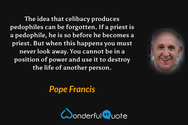 The idea that celibacy produces pedophiles can be forgotten. If a priest is a pedophile, he is so before he becomes a priest. But when this happens you must never look away. You cannot be in a position of power and use it to destroy the life of another person. - Pope Francis quote.