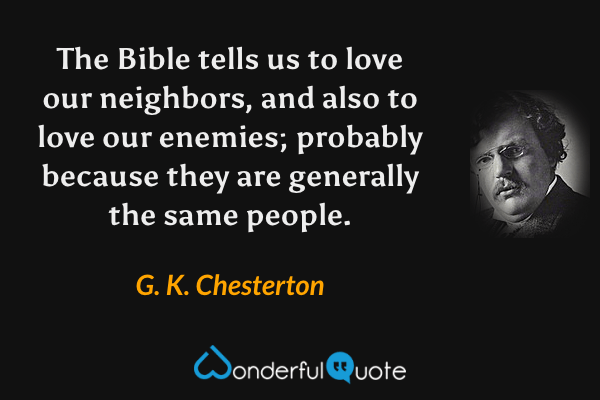 The Bible tells us to love our neighbors, and also to love our enemies; probably because they are generally the same people. - G. K. Chesterton quote.