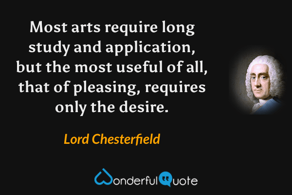 Most arts require long study and application, but the most useful of all, that of pleasing, requires only the desire. - Lord Chesterfield quote.