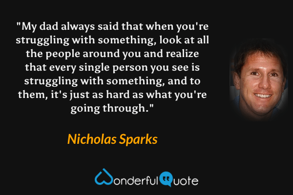 "My dad always said that when you're struggling with something, look at all the people around you and realize that every single person you see is struggling with something, and to them, it's just as hard as what you're going through." - Nicholas Sparks quote.