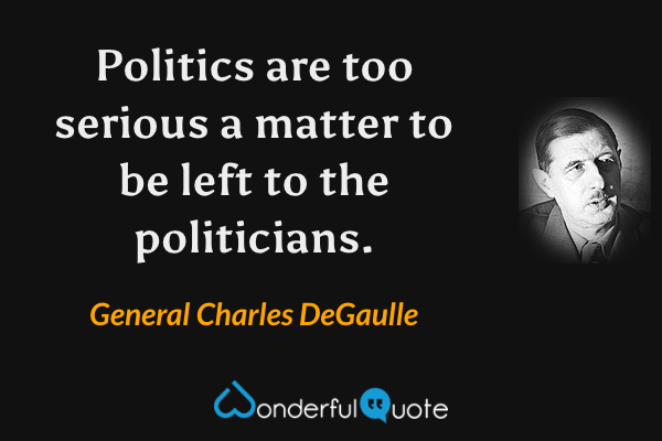 Politics are too serious a matter to be left to the politicians. - General Charles DeGaulle quote.
