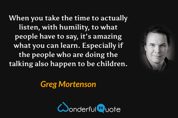 When you take the time to actually listen, with humility, to what people have to say, it's amazing what you can learn. Especially if the people who are doing the talking also happen to be children. - Greg Mortenson quote.