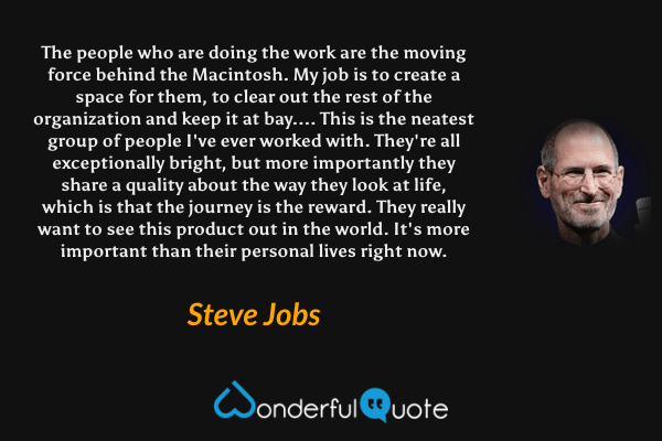 The people who are doing the work are the moving force behind the Macintosh. My job is to create a space for them, to clear out the rest of the organization and keep it at bay.... This is the neatest group of people I've ever worked with. They're all exceptionally bright, but more importantly they share a quality about the way they look at life, which is that the journey is the reward. They really want to see this product out in the world. It's more important than their personal lives right now. - Steve Jobs quote.