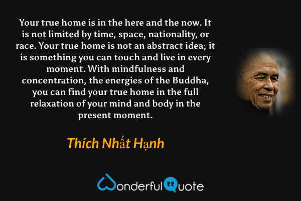 Your true home is in the here and the now. It is not limited by time, space, nationality, or race. Your true home is not an abstract idea; it is something you can touch and live in every moment. With mindfulness and concentration, the energies of the Buddha, you can find your true home in the full relaxation of your mind and body in the present moment. - Thích Nhất Hạnh quote.