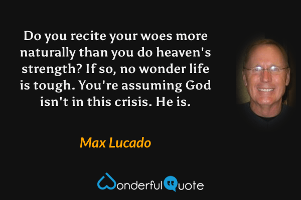 Do you recite your woes more naturally than you do heaven's strength? If so, no wonder life is tough. You're assuming God isn't in this crisis. He is. - Max Lucado quote.