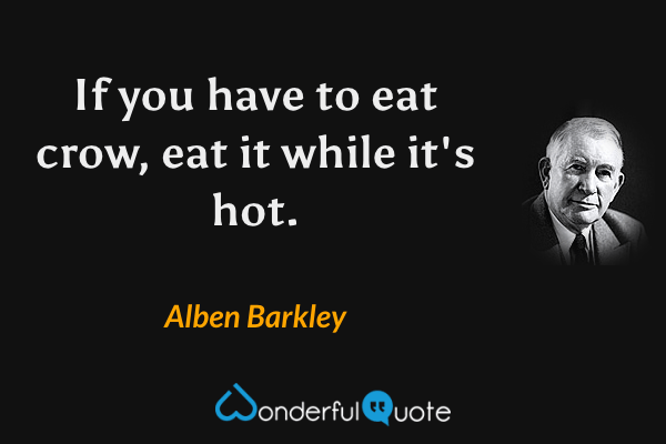 If you have to eat crow, eat it while it's hot. - Alben Barkley quote.