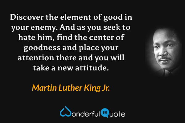Discover the element of good in your enemy. And as you seek to hate him, find the center of goodness and place your attention there and you will take a new attitude. - Martin Luther King Jr. quote.