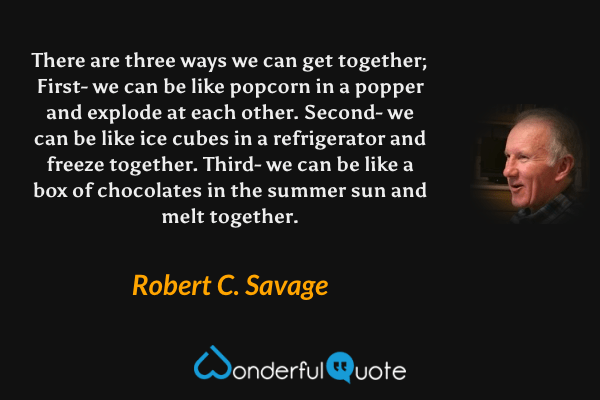 There are three ways we can get together; First- we can be like popcorn in a popper and explode at each other. Second- we can be like ice cubes in a refrigerator and freeze together. Third- we can be like a box of chocolates in the summer sun and melt together. - Robert C. Savage quote.