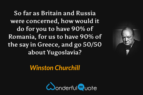 So far as Britain and Russia were concerned, how would it do for you to have 90% of Romania, for us to have 90% of the say in Greece, and go 50/50 about Yugoslavia? - Winston Churchill quote.