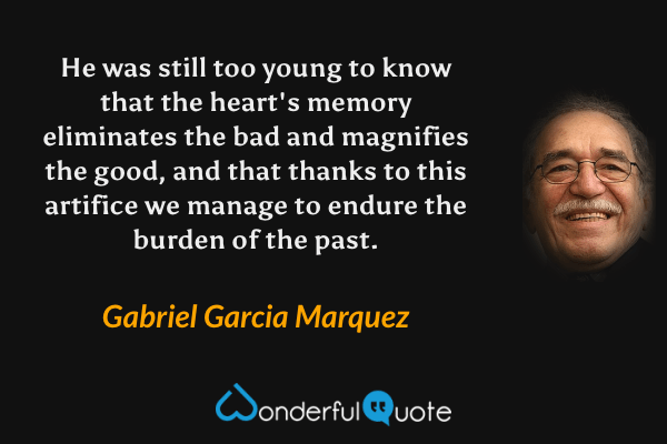 He was still too young to know that the heart's memory eliminates the bad and magnifies the good, and that thanks to this artifice we manage to endure the burden of the past. - Gabriel Garcia Marquez quote.