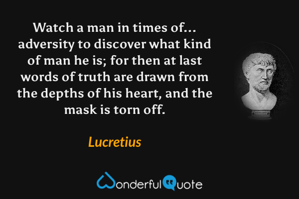 Watch a man in times of... adversity to discover what kind of man he is; for then at last words of truth are drawn from the depths of his heart, and the mask is torn off. - Lucretius quote.