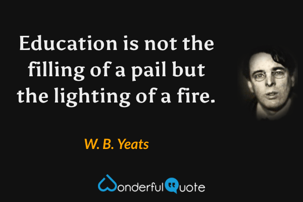 Education is not the filling of a pail but the lighting of a fire. - W. B. Yeats quote.
