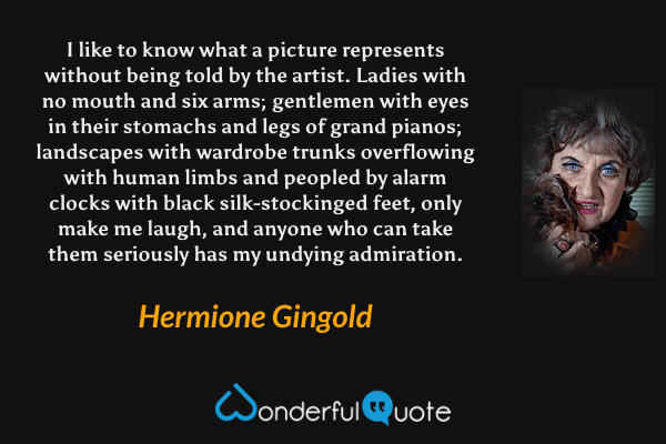 I like to know what a picture represents without being told by the artist. Ladies with no mouth and six arms; gentlemen with eyes in their stomachs and legs of grand pianos; landscapes with wardrobe trunks overflowing with human limbs and peopled by alarm clocks with black silk-stockinged feet, only make me laugh, and anyone who can take them seriously has my undying admiration. - Hermione Gingold quote.