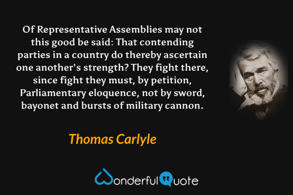 Of Representative Assemblies may not this good be said: That contending parties in a country do thereby ascertain one another's strength? They fight there, since fight they must, by petition, Parliamentary eloquence, not by sword, bayonet and bursts of military cannon. - Thomas Carlyle quote.