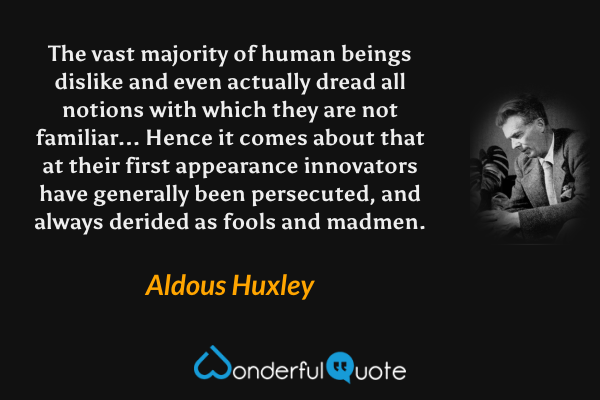 The vast majority of human beings dislike and even actually dread all notions with which they are not familiar... Hence it comes about that at their first appearance innovators have generally been persecuted, and always derided as fools and madmen. - Aldous Huxley quote.