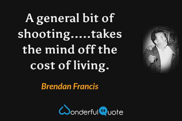 A general bit of shooting.....takes the mind off the cost of living. - Brendan Francis quote.