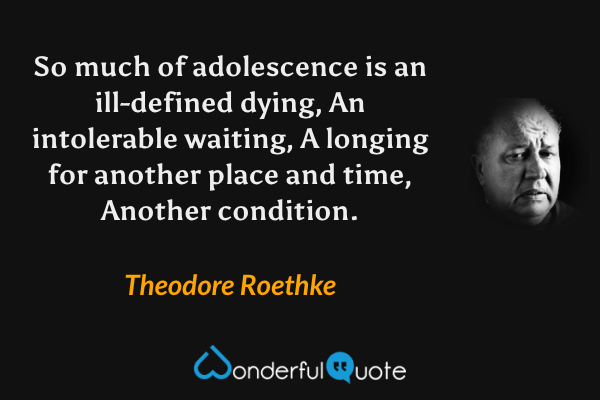 So much of adolescence is an ill-defined dying,
An intolerable waiting,
A longing for another place and time,
Another condition. - Theodore Roethke quote.