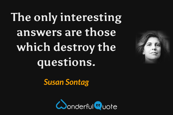 The only interesting answers are those which destroy the questions. - Susan Sontag quote.