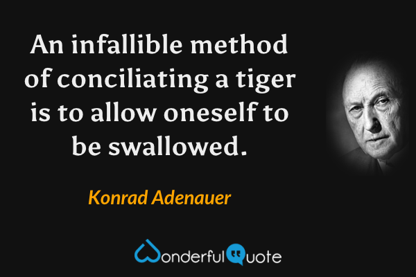 An infallible method of conciliating a tiger is to allow oneself to be swallowed. - Konrad Adenauer quote.