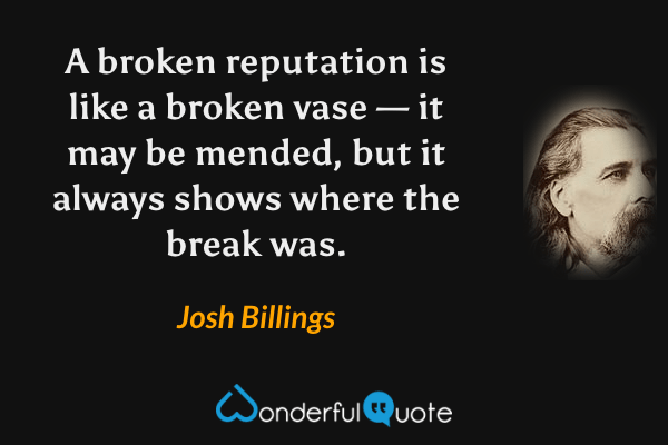 A broken reputation is like a broken vase — it may be mended, but it always shows where the break was. - Josh Billings quote.