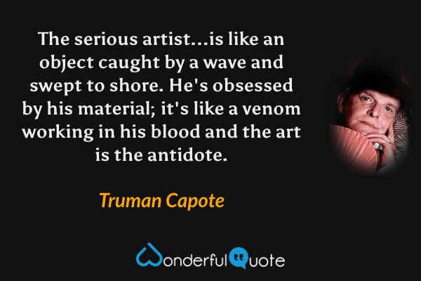The serious artist...is like an object caught by a wave and swept to shore. He's obsessed by his material; it's like a venom working in his blood and the art is the antidote. - Truman Capote quote.