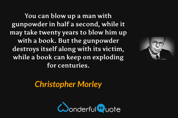 You can blow up a man with gunpowder in half a second, while it may take twenty years to blow him up with a book. But the gunpowder destroys itself along with its victim, while a book can keep on exploding for centuries. - Christopher Morley quote.