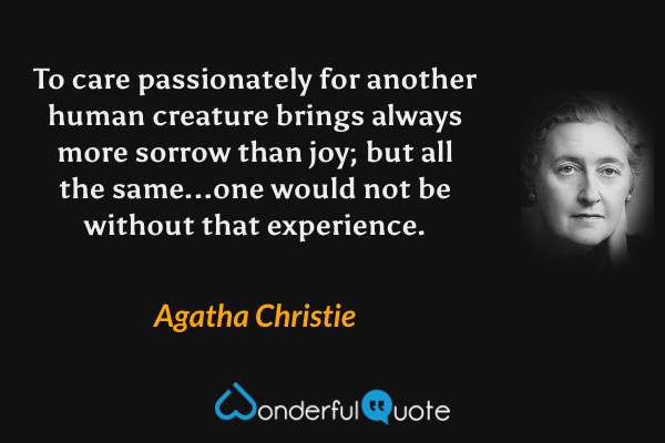 To care passionately for another human creature brings always more sorrow than joy; but all the same...one would not be without that experience. - Agatha Christie quote.