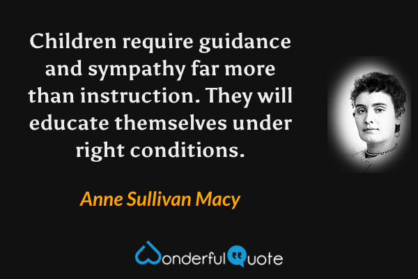 Children require  guidance and sympathy far more than instruction.  They will educate themselves under right conditions. - Anne Sullivan Macy quote.