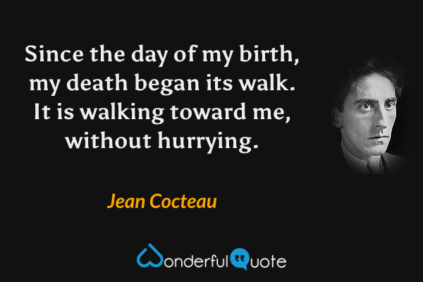 Since the day of my birth, my death began its walk.  It is walking toward me, without hurrying. - Jean Cocteau quote.