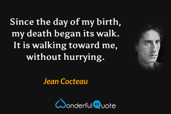 Since the day of my birth, my death began its walk. It is walking toward me, without hurrying. - Jean Cocteau quote.
