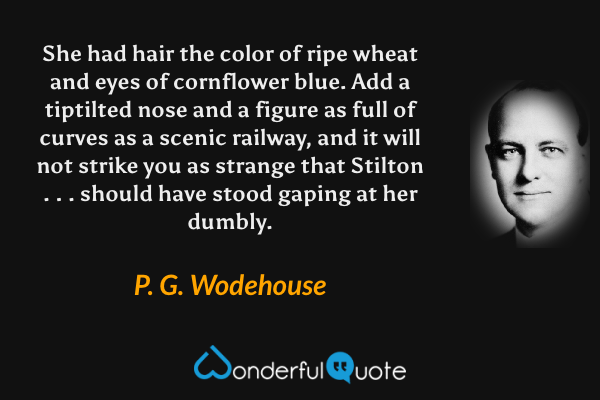 She had hair the color of ripe wheat and eyes of cornflower blue.  Add a tiptilted nose and a figure as full of curves as a scenic railway, and it will not strike you as strange that Stilton . . . should have stood gaping at her dumbly. - P. G. Wodehouse quote.