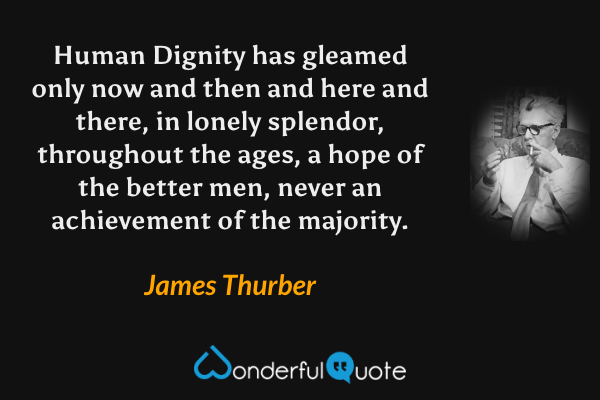 Human Dignity has gleamed only now and then and here and there, in lonely splendor, throughout the ages, a hope of the better men, never an achievement of the majority. - James Thurber quote.