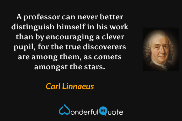 A professor can never better distinguish himself in his work than by encouraging a clever pupil, for the true discoverers are among them, as comets amongst the stars. - Carl Linnaeus quote.