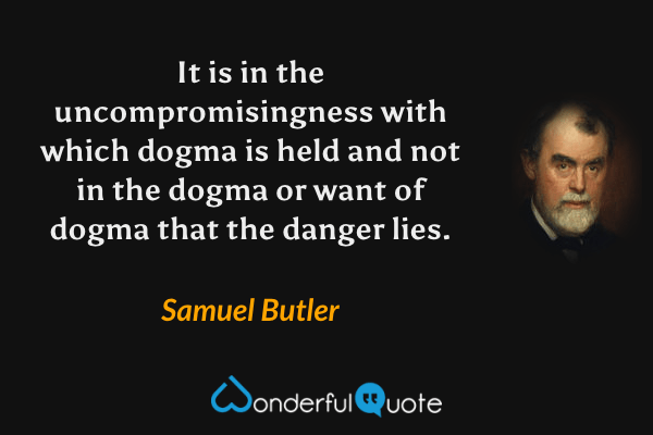It is in the uncompromisingness with which dogma is held and not in the dogma or want of dogma that the danger lies. - Samuel Butler quote.